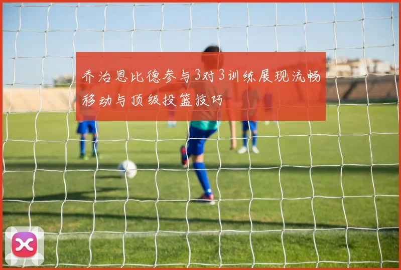 乔治恩比德参与3对3训练展现流畅移动与顶级投篮技巧