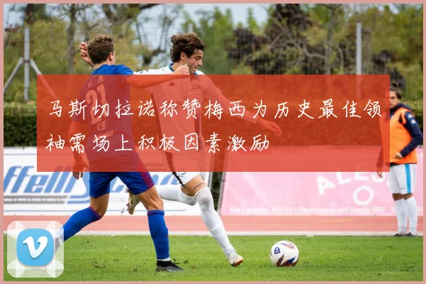 马斯切拉诺称赞梅西为历史最佳领袖需场上积极因素激励