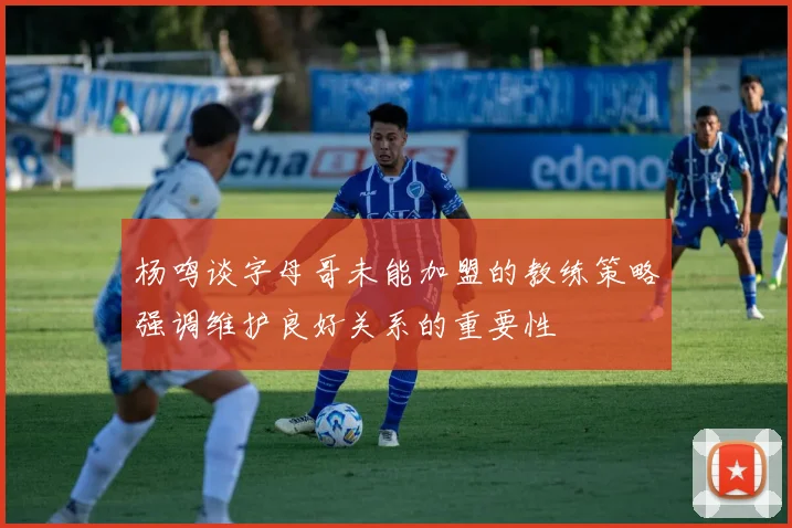 杨鸣谈字母哥未能加盟的教练策略强调维护良好关系的重要性