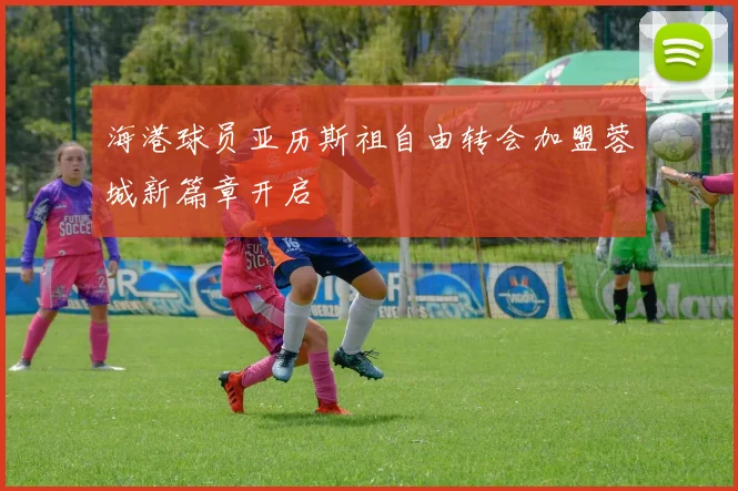 海港球员亚历斯祖自由转会加盟蓉城新篇章开启
