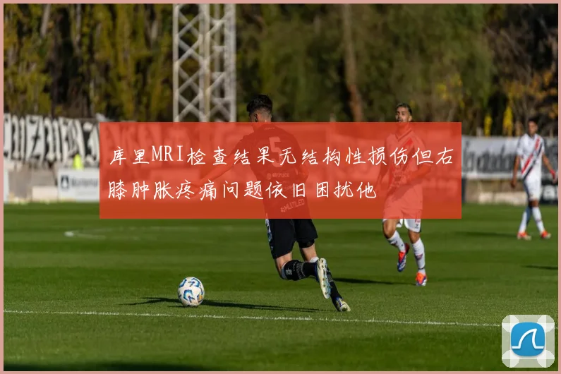 库里MRI检查结果无结构性损伤但右膝肿胀疼痛问题依旧困扰他