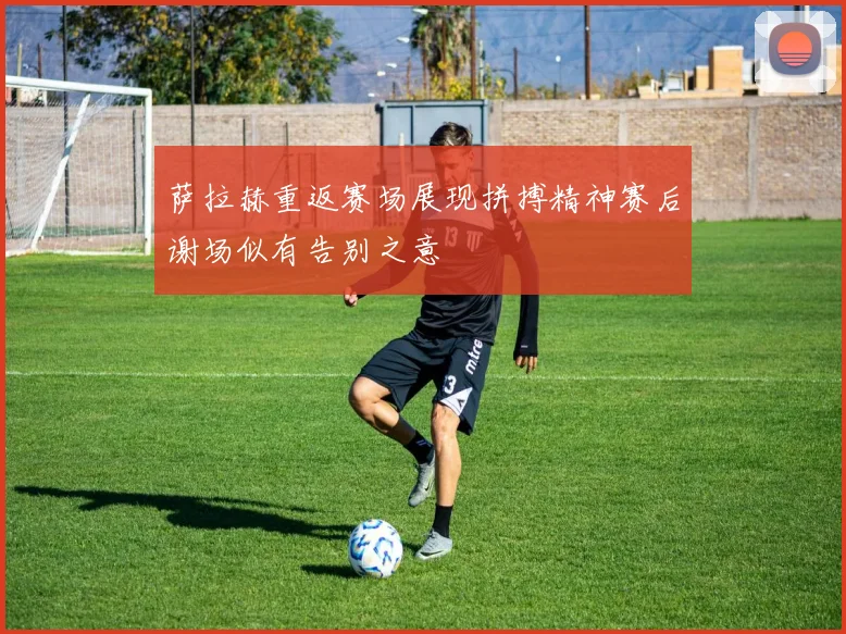 萨拉赫重返赛场展现拼搏精神赛后谢场似有告别之意