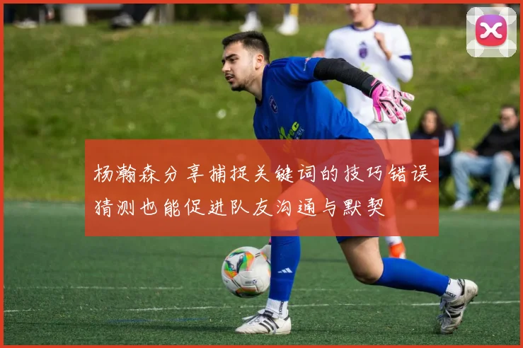 杨瀚森分享捕捉关键词的技巧错误猜测也能促进队友沟通与默契